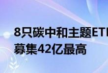 8只碳中和主题ETF合计认购逾130亿易方达募集42亿最高