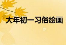 大年初一习俗绘画（大年初一习俗有哪些）
