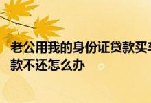 老公用我的身份证贷款买车不还怎么办 老公用我的身份证贷款不还怎么办