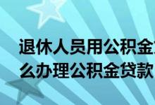 退休人员用公积金贷款需要什么 退休人员怎么办理公积金贷款