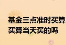 基金三点准时买算当天买的吗 基金三点准时买算当天买的吗