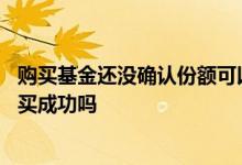 购买基金还没确认份额可以撤销吗 基金份额没确认之前算购买成功吗