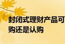 封闭式理财产品可以申购吗 封闭式理财是申购还是认购