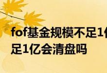 fof基金规模不足1亿会清盘吗 fof基金规模不足1亿会清盘吗