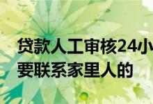 贷款人工审核24小时工作吗 贷款审核是不是要联系家里人的
