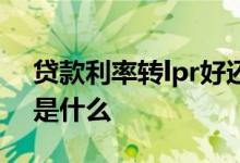 贷款利率转lpr好还是转换好 贷款利率转lpr是什么