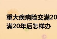 重大疾病险交满20年后怎么办 重大疾病险交满20年后怎样办