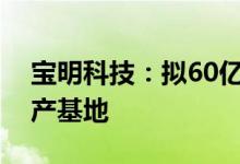 宝明科技：拟60亿元投建锂电池复合铜箔生产基地