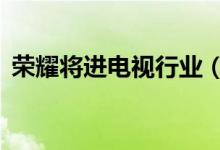 荣耀将进电视行业（荣耀电视将在8月发布）