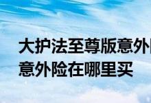 大护法至尊版意外险在哪里买 大保镖至尊版意外险在哪里买