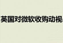英国对微软收购动视暴雪交易展开反垄断调查