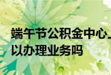 端午节公积金中心上班吗 2022年放假期间可以办理业务吗 