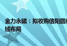 金力永磁：拟收购信阳圆创和苏州圆格股权延伸3C磁组件领域布局
