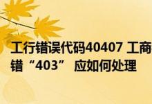工行错误代码40407 工商银行：登录工行企业网上银行时报错“403” 应如何处理