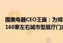 国美电器CEO王巍：为减轻压力正关闭无效门店下半年推出160家左右城市型展厅门店