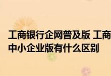 工商银行企网普及版 工商银行：工行企业网上银行标准版和中小企业版有什么区别