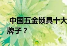  中国五金锁具十大品牌排名详解 买锁选什么牌子？ 