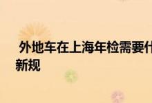  外地车在上海年检需要什么手续 外地车在上海年检有什么新规 