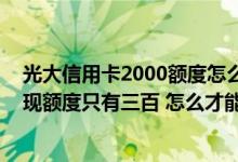 光大信用卡2000额度怎么提额 为什么光大信用卡刚开卡取现额度只有三百 怎么才能提额啊