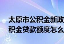 太原市公积金新政策2020贷款额度 2020公积金贷款额度怎么算