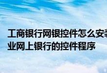 工商银行网银控件怎么安装 工商银行：如何分步安装工行企业网上银行的控件程序