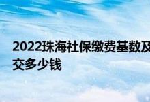 2022珠海社保缴费基数及比例是多少 2022年珠海社保每月交多少钱 