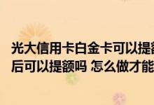 光大信用卡白金卡可以提额吗 光大信用卡白金卡首刷后五天后可以提额吗 怎么做才能提升额度