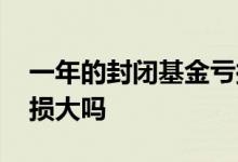 一年的封闭基金亏损大吗 一年的封闭基金亏损大吗