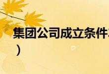 集团公司成立条件2019（集团公司成立条件）