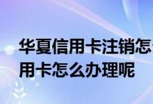 华夏信用卡注销怎么办理 河南郑州市华夏信用卡怎么办理呢