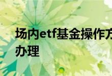 场内etf基金操作方法 想做场内etf基金怎么办理