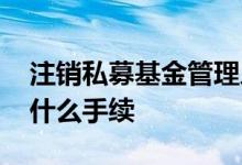 注销私募基金管理人登记 上海基金注销需要什么手续