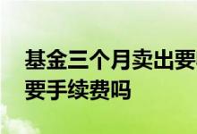 基金三个月卖出要收手续费吗 基金亏了卖出要手续费吗