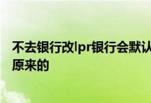 不去银行改lpr银行会默认哪种方式 lpr不去办理是不是默认原来的