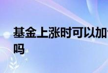 基金上涨时可以加仓吗 基金上涨期间能加仓吗