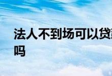 法人不到场可以贷款吗 法人不到场可以贷款吗