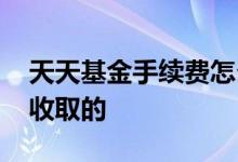 天天基金手续费怎么收取 基金手续费是怎么收取的