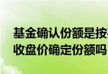 基金确认份额是按买入收盘价吗 基金是根据收盘价确定份额吗