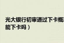 光大银行初审通过下卡概率大吗（光大银行信用卡初审通过能下卡吗）