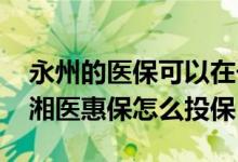 永州的医保可以在长沙湘雅医院用吗 永州潇湘医惠保怎么投保
