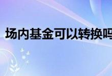 场内基金可以转换吗 场内外能转换哪类基金