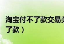 淘宝付不了款交易关闭是什么意思（淘宝付不了款）