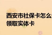 西安市社保卡怎么领取实体卡 社保卡在哪里领取实体卡