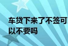 车贷下来了不签可以吗 车贷下来了没有签可以不要吗