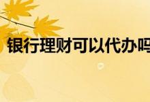 银行理财可以代办吗 银行买理财可以代办吗