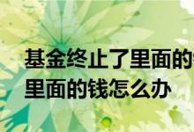基金终止了里面的钱怎么取出来 基金终止后里面的钱怎么办