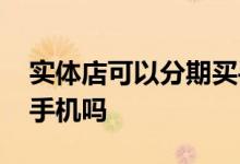实体店可以分期买手机吗 实体店可以分期买手机吗