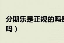 分期乐是正规的吗是真的吗（分期乐是正规的吗）