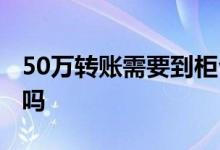 50万转账需要到柜台吗 50万转账必须去柜台吗