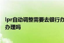 lpr自动调整需要去银行办理吗 lpr不去银行办理他会自动给办理吗